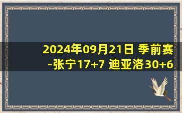 2024年09月21日 季前赛-张宁17+7 迪亚洛30+6 双姜合砍52分 山西轻取吉林